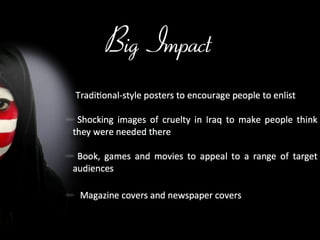 Big Impact Traditional-style posters to encourage people to enlist Shocking images of cruelty in Iraq to make people think they were needed there Book, games and movies to appeal to a range of target audiences  Magazine covers and newspaper covers 