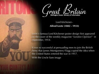 Great Britain Lord Kitchener–  Alfred Leete (1882 - 1933) Leete's famous Lord Kitchener poster design first appeared on the cover of the weekly magazine “ London Opinion ”  in September, 1914. It was so successful at persuading men to join the British Army that James Montgomery Flagg copied the idea when the United States entered the war in 1917. With the Uncle Sam image 