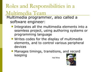 Multimedia programmer, also called a software engineer: Integrates all the multimedia elements into a seamless project, using authoring systems or programming language Writes codes for the display of multimedia elements, and to control various peripheral devices Manages timings, transitions, and record keeping Roles and Responsibilities in a Multimedia Team Hal Wine 