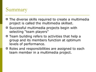 Summary The diverse skills required to create a multimedia project is called the multimedia skillset. Successful multimedia projects begin with selecting “team players” Team building refers to activities that help a group and its members function at optimum levels of performance. Roles and responsibilities are assigned to each team member in a multimedia project. 