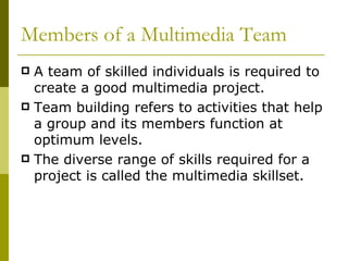 Members of a Multimedia Team A team of skilled individuals is required to create a good multimedia project. Team building refers to activities that help a group and its members function at optimum levels. The diverse range of skills required for a project is called the multimedia skillset. 