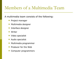 Members of a Multimedia Team A multimedia team consists of the following: Project manager Multimedia designer Interface designer Writer Video specialist Audio specialist Multimedia programmer Producer for the Web Computer programmers 