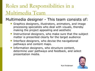 Multimedia designer - This team consists of: Graphics designers, illustrators, animators, and image processing specialists who deal with visuals, thereby making the project appealing and aesthetic Instructional designers, who make sure that the subject matter is presented clearly for the target audience Interface designers, who devise the navigational pathways and content maps. Information designers, who structure content, determine user pathways and feedback, and select presentation media. Roles and Responsibilities in a Multimedia Team Kurt Andersen 