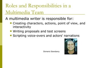 A multimedia writer is responsible for: Creating characters, actions, point of view, and interactivity Writing proposals and test screens Scripting voice-overs and actors' narrations Roles and Responsibilities in a Multimedia Team Domenic Stansberry 