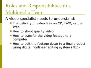 A video specialist needs to understand: The delivery of video files on CD, DVD, or the Web How to shoot quality video How to transfer the video footage to a computer How to edit the footage down to a final product using digital nonlinear editing system (NLE) Roles and Responsibilities in a Multimedia Team 