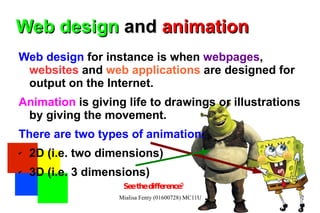 Web design  and  animation Web design  for instance is when  webpages ,  websites  and  web applications  are designed for output on the Internet.  Animation  is giving life to drawings or illustrations by giving the movement. There are two types of animation:  2D (i.e. two dimensions)  3D (i.e. 3 dimensions) See the difference?  