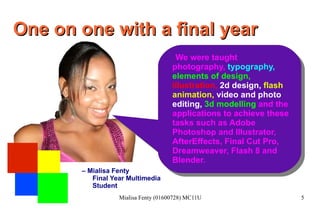 One on one with a final year We were taught photography,  typography,   elements of design,   illustration,   2d design,  flash animation ,   video and photo   editing,  3d modelling  and the applications to achieve these tasks such as Adobe Photoshop and Illustrator, AfterEffects, Final Cut Pro, Dreamweaver, Flash 8 and Blender. –  Mialisa Fenty Final Year Multimedia Student 