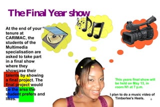 The Final Year show At the end of your tenure at CARIMAC, the students of the Multimedia specialisation are asked to take part in a final show where they showcase their talents by showing a final project. The final project would be the area the student prefers and likes. This years final show will be held on May 13, in room N1 at 7 p.m. I plan to do a music video of Timberlee's Heels. 