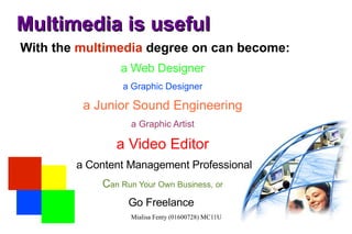 Multimedia is useful With the  multimedia  degree on can become: a Web Designer a Graphic Designer a Junior Sound Engineering a Graphic Artist a Video Editor a Content Management Professional C an Run Your Own Business, or Go Freelance  