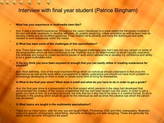 Interview with final year student (Patrice Bingham) What has your experience in multimedia been like? Ans: It was a wonderful experience. throughout the years I developed to a great extent the intricacies involved in the tool and skills necessary to develop websites, do graphic designing, create animation as well as learn how do develop videos and do excellent speeches. It has helped me to develop and hone the techniques and skills needed to work acidulously within the media. 2) What has been some of the challenges of this specialization? Ans: There have been many challenges. One of the biggest challenges was that I was not very versed on some of the programmes which we were introduced to me, however due to my determination to excel I quickly overcame this obstacle and begun to create wonderful pieces of work which allowed me to develop my confidence and ability to be a great multimedia artist. 3) Do you think you have been exposed to enough that you can easily utilize in creating sustenance for yourself? Ans: Most definitely. One of the most important things which an individual should understand is that once the foundations as well as the tools within a programme is clearly understood one should not have much problem in increasingly developing on them in order to create some form of living for themselves. 4) What is the final year show? What does it entail and what do you have to do in order to get a grade? Ans: the final year show is a presentation of the final project which persons in the class had developed that demonstrated the mastery of the various progammes that hey had been taught over the years. In order to get a grade you have to first, do a project obviously, not only that but it also has to be done in a creative format, so as to increase in the grading which would be given to the individual as well as show the creative eye which the person has developed.  5) What topics are taught in the multimedia specialization? There are so many topics. well, for one, you are taught Flash, Photoshop, CSS and html, videography, Illustrator, voice and speech, photography, advertising, elements of designing and web designing. These are generally the topics which we cover throughout the years. 