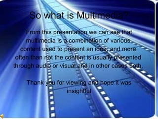 So what is Multimedia? From this presentation we can see that multimedia is a combination of various  content used to present an idea, and more  often than not the content is usually presented  through audio or visual and in other cases both.  Thank you for viewing and hope it was insightful 