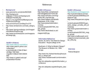 References Background www.panoramio.com/photo/8423429 http://background-wallpaper.110mb.com/background-wallpaper-fractals.php http://r-u-ins.org/CDG%20Backgrounds%20Promo%204.jpg www.tomrichmond.com/blog/?p=210 http://www.windservers.com/web_design.jpg http://www.3penguinsdesign.com/images/misc/MotionGraphics.jpg http://www.lynchinteractive.com/images/web-design.jpg SLIDE 2 (Pictures ) http://www.flickr.com/photos/26391465@N02/2477076138/ http://www.kahnplus.com/img/work/LOR_overview.jpg http://www.skillset.org/uploads/jpeg/asset_9184_hl.jpg http://www.grassrootsmodern.com/wp-content/uploads/2007/09/_images_gd.jpg http://www.electriclead.co.uk/images/mid02.jpg   SLIDE 3 (Pictures) http://bokardo.com/images/comics/content-or-design.gif http://cyanatrendland.com/wp-content/uploads/2008/06/puurdesigncw1.jpg http://www.thesupercars.org/wp-content/uploads/2008/03/ugur_sahin_design_corvette_z03_concept.jpg http://www.grassrootsmodern.com/wp-content/uploads/2007/09/_images_gd.jpg http://www.smallboxweb.com/images/icons/services/web_design_256.png SLIDE 4 (Videos) http://www.3dbuzz.com/vbforum/showthread.php?t=124445 http://video.search.yahoo.com/video/play?p=animation&n=21&b=61&ei=utf-8&js=1&fr=fptb-msgr&tnr=20&vid=000129039840 http://www.cc.gatech.edu/cpl/projects/blur/movies/ Information Reference Archer, B (1973) “The Need for Design Education.” Royal College of Art Kaufmann, E What Is Modern Design?  The Museum of Modern Art, 1950. 32 pgs.  http://www.hku.hk/bse/interdisciplinary/what_is_design.pdf  http://www.mediaknowall.com/animation.html http://en.wikipedia.org/wiki/Information_architecture http://en.wikipedia.org/wiki/Graphic_design Interview Patrice Bingham 