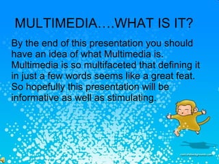 MULTIMEDIA….WHAT IS IT? By the end of this presentation you should have an idea of what Multimedia is. Multimedia is so multifaceted that defining it in just a few words seems like a great feat. So hopefully this presentation will be informative as well as stimulating. 