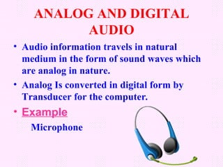 ANALOG AND DIGITAL
          AUDIO
• Audio information travels in natural
  medium in the form of sound waves which
  are analog in nature.
• Analog Is converted in digital form by
  Transducer for the computer.
• Example
   Microphone
 