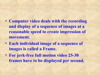 • Computer video deals with the recording
  and display of a sequence of images at a
  reasonable speed to create impression of
  movement.
• Each individual image of a sequence of
  images is called a Frame.
• For jerk-free full motion video 25-30
  frames have to be displayed per second.
 