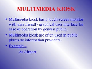 MULTIMEDIA KIOSK
• Multimedia kiosk has a touch-screen monitor
  with user friendly graphical user interface for
  ease of operation by general public.
• Multimedia kiosk are often used in public
  places as information providers.
• Example –
        At Airport
 