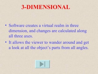 3-DIMENSIONAL

• Software creates a virtual realm in three
  dimension, and changes are calculated along
  all three axes.
• It allows the viewer to wander around and get
  a look at all the object’s parts from all angles.
 