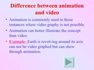 Difference between animation
            and video
• Animation is commonly used in those
  instances where video graphy is not possible.
• Animation can better illustrate the concept
  than video.
• Example- Earth is revolving around its axis
  can not be video graphed but can show
  through animation.
 