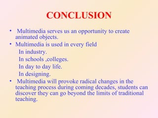 CONCLUSION
• Multimedia serves us an opportunity to create
  animated objects.
• Multimedia is used in every field
    In industry.
    In schools ,colleges.
    In day to day life.
    In designing.
• Multimedia will provoke radical changes in the
  teaching process during coming decades, students can
  discover they can go beyond the limits of traditional
  teaching.
 