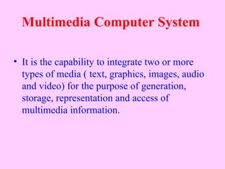 Multimedia Computer System

• It is the capability to integrate two or more
  types of media ( text, graphics, images, audio
  and video) for the purpose of generation,
  storage, representation and access of
  multimedia information.
 