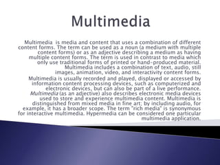 Multimedia  Multimedia  is media and content that uses a combination of different content forms. The term can be used as a noun (a medium with multiple content forms) or as an adjective describing a medium as having multiple content forms. The term is used in contrast to media which only use traditional forms of printed or hand-produced material. Multimedia includes a combination of text, audio, still images, animation, video, and interactivity content forms. Multimedia is usually recorded and played, displayed or accessed by information content processing devices, such as computerized and electronic devices, but can also be part of a live performance. Multimedia (as an adjective) also describes electronic media devices used to store and experience multimedia content. Multimedia is distinguished from mixed media in fine art; by including audio, for example, it has a broader scope. The term &quot;rich media&quot; is synonymous for interactive multimedia. Hypermedia can be considered one particular multimedia application. 