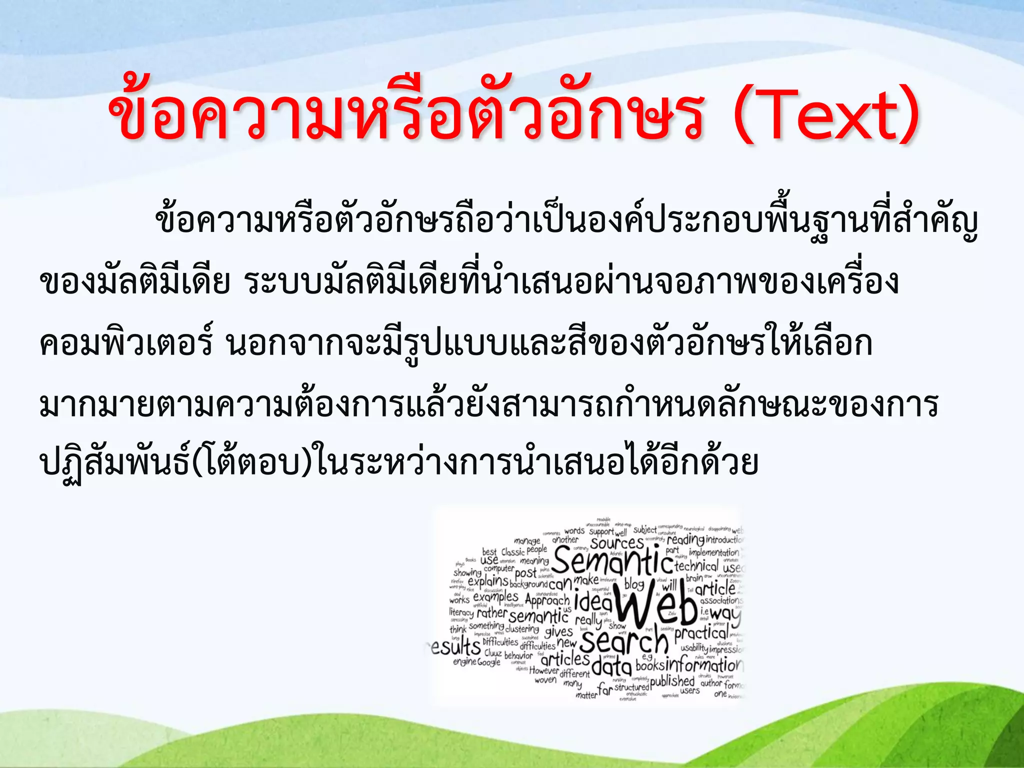 ข้อความหรือตัวอักษรถือว่าเป็นองค์ประกอบพื้นฐานที่สาคัญ
ของมัลติมีเดีย ระบบมัลติมีเดียที่นาเสนอผ่านจอภาพของเครื่อง
คอมพิวเตอร์ นอกจากจะมีรูปแบบและสีของตัวอักษรให้เลือก
มากมายตามความต้องการแล้วยังสามารถกาหนดลักษณะของการ
ปฏิสัมพันธ์(โต้ตอบ)ในระหว่างการนาเสนอได้อีกด้วย
ข้อความหรือตัวอักษร (Text)
 