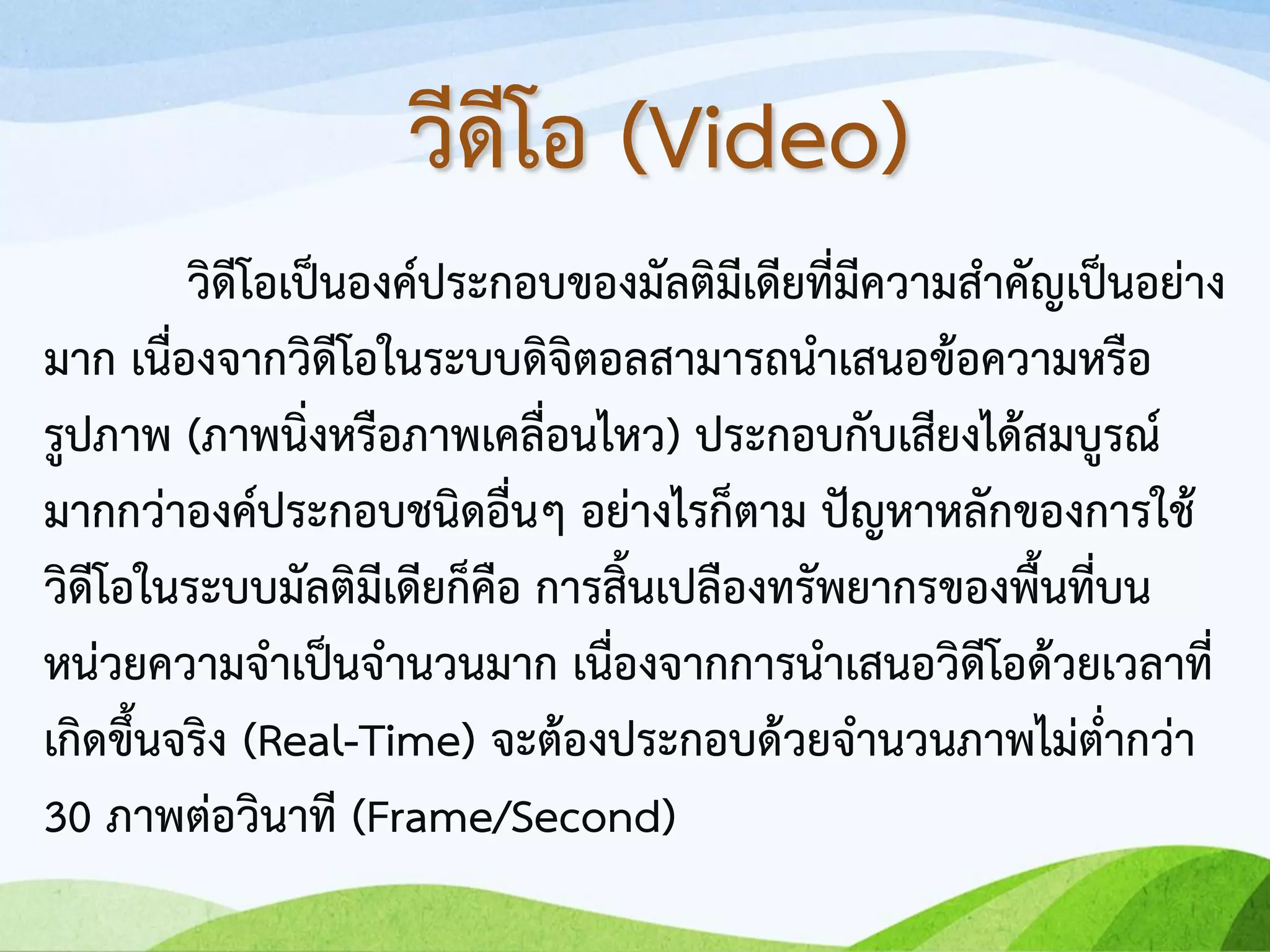 วิดีโอเป็นองค์ประกอบของมัลติมีเดียที่มีความสาคัญเป็นอย่าง
มาก เนื่องจากวิดีโอในระบบดิจิตอลสามารถนาเสนอข้อความหรือ
รูปภาพ (ภาพนิ่งหรือภาพเคลื่อนไหว) ประกอบกับเสียงได้สมบูรณ์
มากกว่าองค์ประกอบชนิดอื่นๆ อย่างไรก็ตาม ปัญหาหลักของการใช้
วิดีโอในระบบมัลติมีเดียก็คือ การสิ้นเปลืองทรัพยากรของพื้นที่บน
หน่วยความจาเป็นจานวนมาก เนื่องจากการนาเสนอวิดีโอด้วยเวลาที่
เกิดขึ้นจริง (Real-Time) จะต้องประกอบด้วยจานวนภาพไม่ต่ากว่า
30 ภาพต่อวินาที (Frame/Second)
วีดีโอ (Video)
 