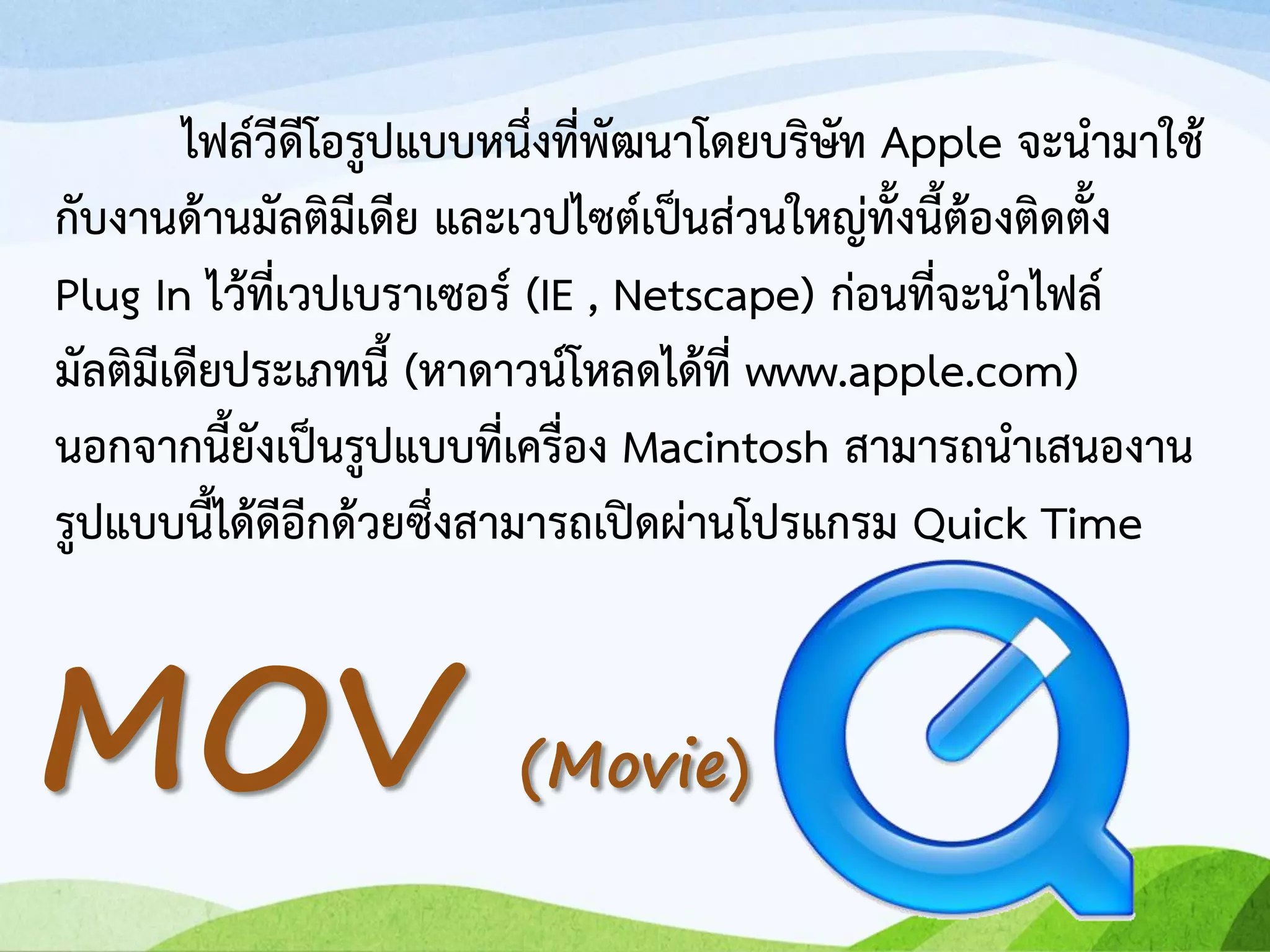 ไฟล์วีดีโอรูปแบบหนึ่งที่พัฒนาโดยบริษัท Apple จะนามาใช้
กับงานด้านมัลติมีเดีย และเวปไซต์เป็นส่วนใหญ่ทั้งนี้ต้องติดตั้ง
Plug In ไว้ที่เวปเบราเซอร์ (IE , Netscape) ก่อนที่จะนาไฟล์
มัลติมีเดียประเภทนี้ (หาดาวน์โหลดได้ที่ www.apple.com)
นอกจากนี้ยังเป็นรูปแบบที่เครื่อง Macintosh สามารถนาเสนองาน
รูปแบบนี้ได้ดีอีกด้วยซึ่งสามารถเปิดผ่านโปรแกรม Quick Time
MOV (Movie)
 