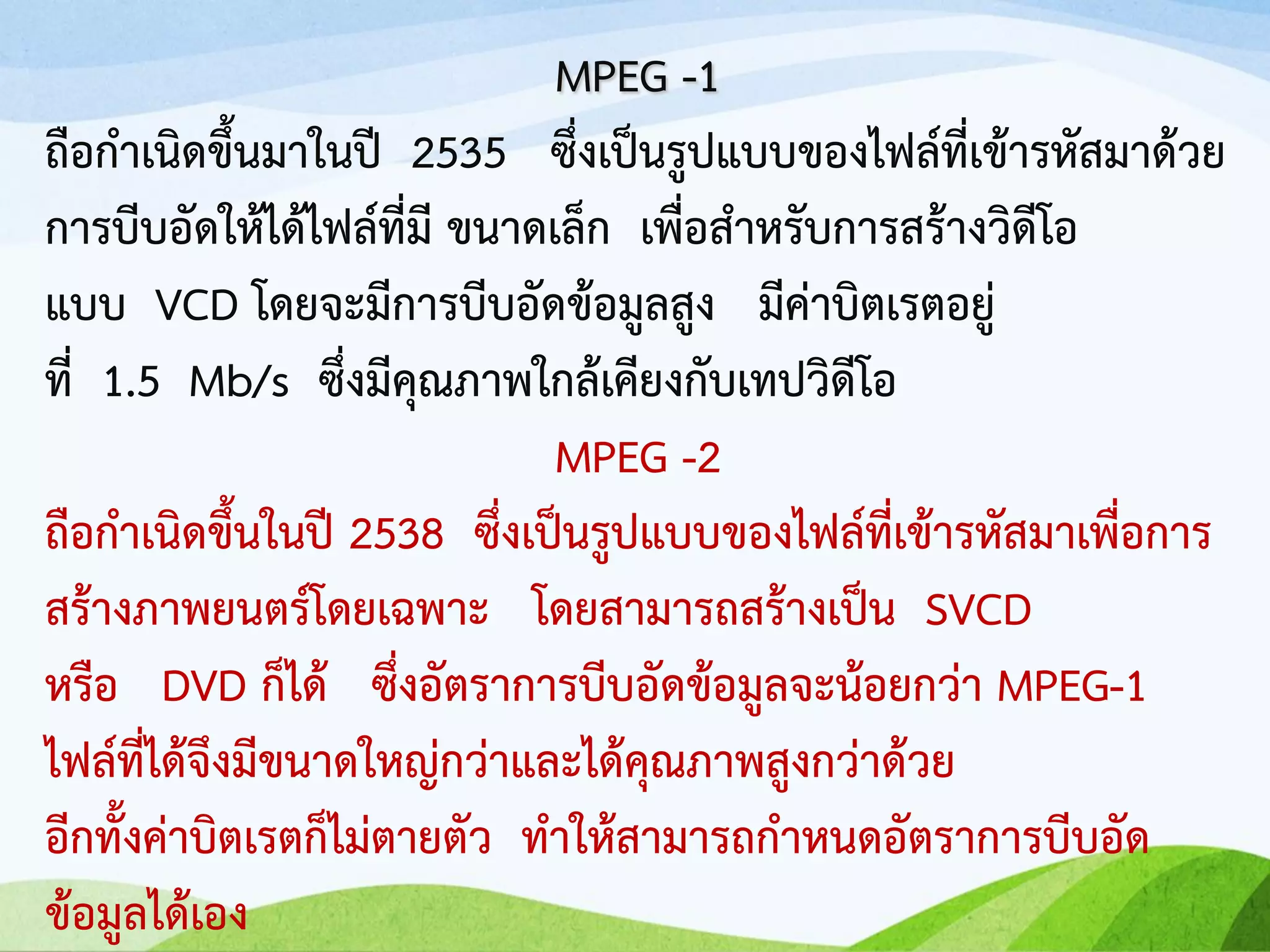 MPEG -1
ถือกาเนิดขึ้นมาในปี 2535 ซึ่งเป็นรูปแบบของไฟล์ที่เข้ารหัสมาด้วย
การบีบอัดให้ได้ไฟล์ที่มี ขนาดเล็ก เพื่อสาหรับการสร้างวิดีโอ
แบบ VCD โดยจะมีการบีบอัดข้อมูลสูง มีค่าบิตเรตอยู่
ที่ 1.5 Mb/s ซึ่งมีคุณภาพใกล้เคียงกับเทปวิดีโอ
MPEG -2
ถือกาเนิดขึ้นในปี 2538 ซึ่งเป็นรูปแบบของไฟล์ที่เข้ารหัสมาเพื่อการ
สร้างภาพยนตร์โดยเฉพาะ โดยสามารถสร้างเป็น SVCD
หรือ DVD ก็ได้ ซึ่งอัตราการบีบอัดข้อมูลจะน้อยกว่า MPEG-1
ไฟล์ที่ได้จึงมีขนาดใหญ่กว่าและได้คุณภาพสูงกว่าด้วย
อีกทั้งค่าบิตเรตก็ไม่ตายตัว ทาให้สามารถกาหนดอัตราการบีบอัด
ข้อมูลได้เอง
 