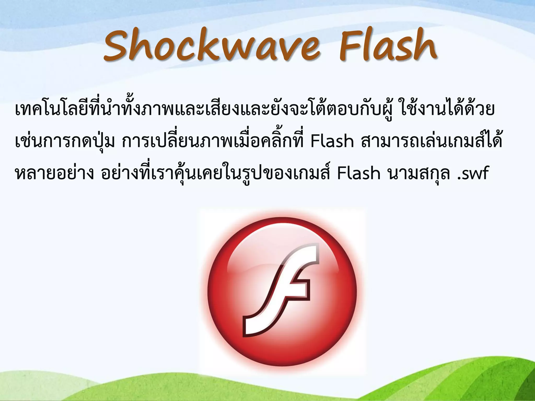 เทคโนโลยีที่นาทั้งภาพและเสียงและยังจะโต้ตอบกับผู้ ใช้งานได้ด้วย
เช่นการกดปุ่ม การเปลี่ยนภาพเมื่อคลิ้กที่ Flash สามารถเล่นเกมส์ได้
หลายอย่าง อย่างที่เราคุ้นเคยในรูปของเกมส์ Flash นามสกุล .swf
Shockwave Flash
 