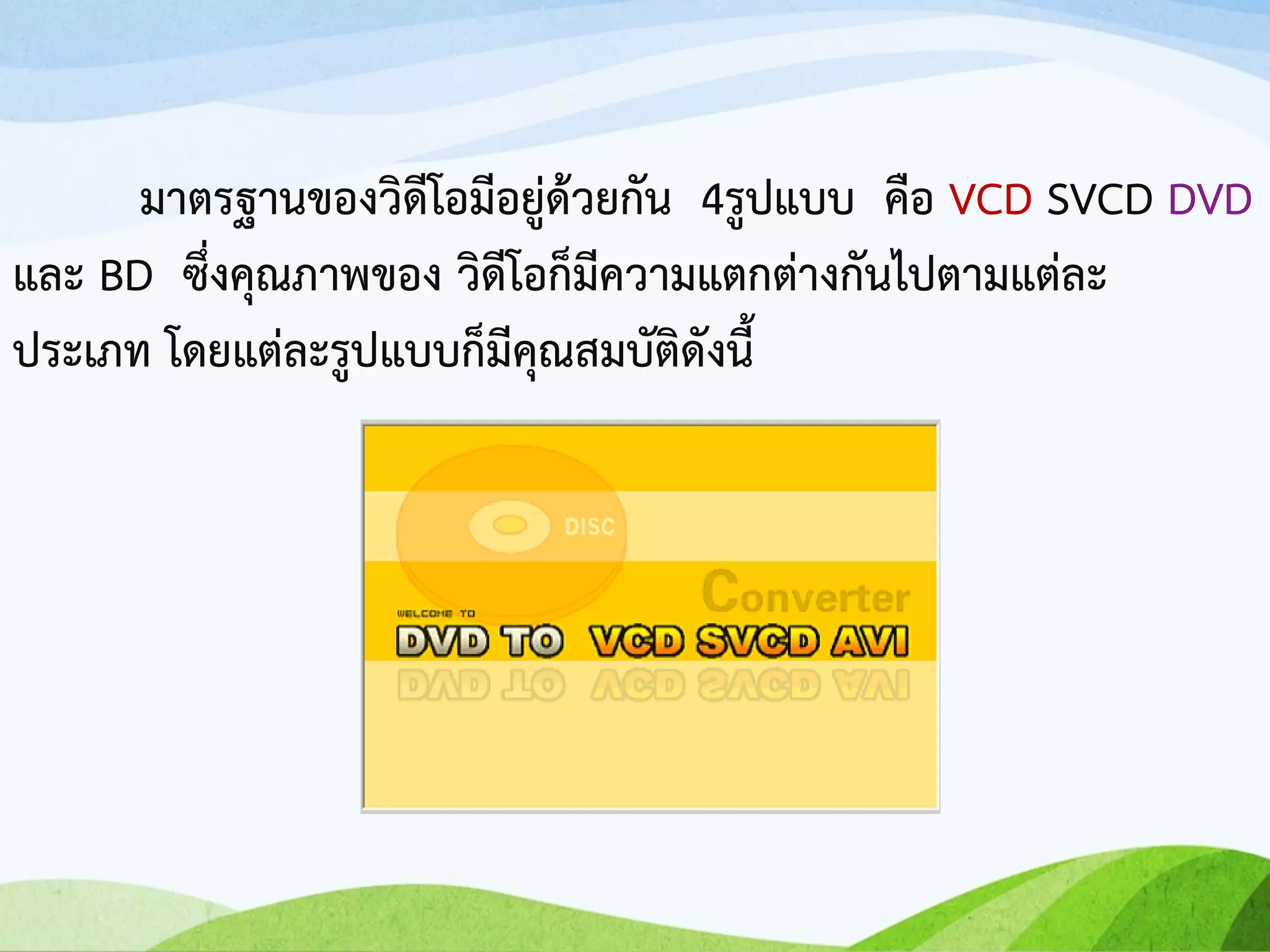 มาตรฐานของวิดีโอมีอยู่ด้วยกัน 4รูปแบบ คือ VCD SVCD DVD
และ BD ซึ่งคุณภาพของ วิดีโอก็มีความแตกต่างกันไปตามแต่ละ
ประเภท โดยแต่ละรูปแบบก็มีคุณสมบัติดังนี้
 
