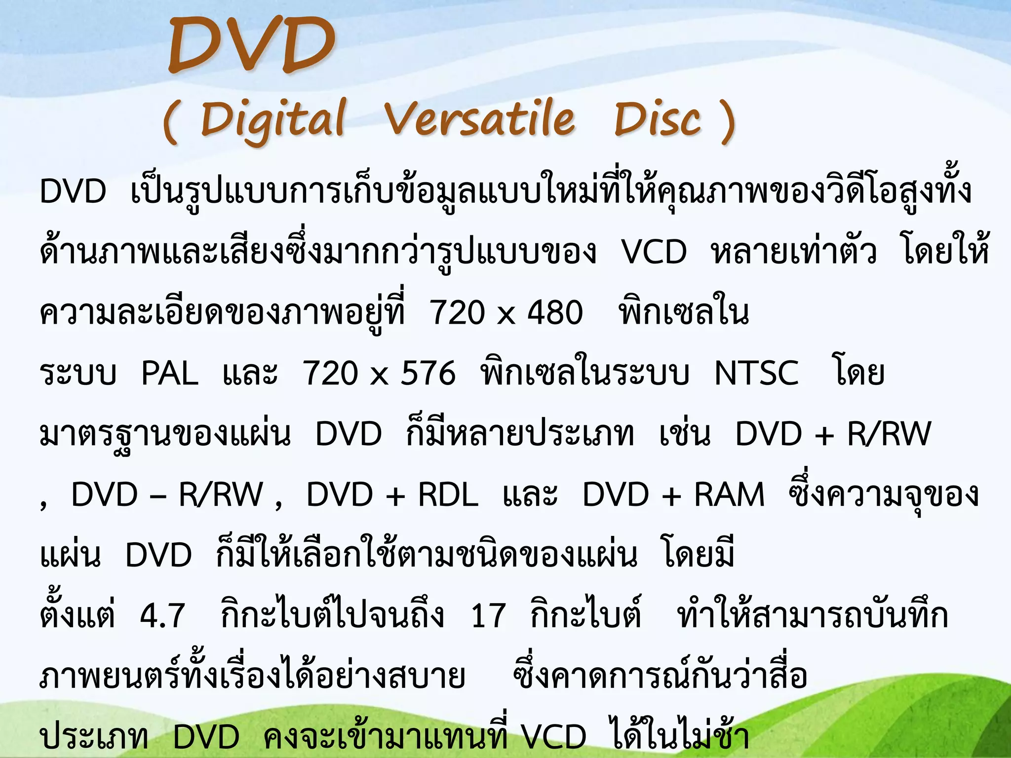 DVD เป็นรูปแบบการเก็บข้อมูลแบบใหม่ที่ให้คุณภาพของวิดีโอสูงทั้ง
ด้านภาพและเสียงซึ่งมากกว่ารูปแบบของ VCD หลายเท่าตัว โดยให้
ความละเอียดของภาพอยู่ที่ 720 x 480 พิกเซลใน
ระบบ PAL และ 720 x 576 พิกเซลในระบบ NTSC โดย
มาตรฐานของแผ่น DVD ก็มีหลายประเภท เช่น DVD + R/RW
, DVD – R/RW , DVD + RDL และ DVD + RAM ซึ่งความจุของ
แผ่น DVD ก็มีให้เลือกใช้ตามชนิดของแผ่น โดยมี
ตั้งแต่ 4.7 กิกะไบต์ไปจนถึง 17 กิกะไบต์ ทาให้สามารถบันทึก
ภาพยนตร์ทั้งเรื่องได้อย่างสบาย ซึ่งคาดการณ์กันว่าสื่อ
ประเภท DVD คงจะเข้ามาแทนที่ VCD ได้ในไม่ช้า
DVD
( Digital Versatile Disc )
 