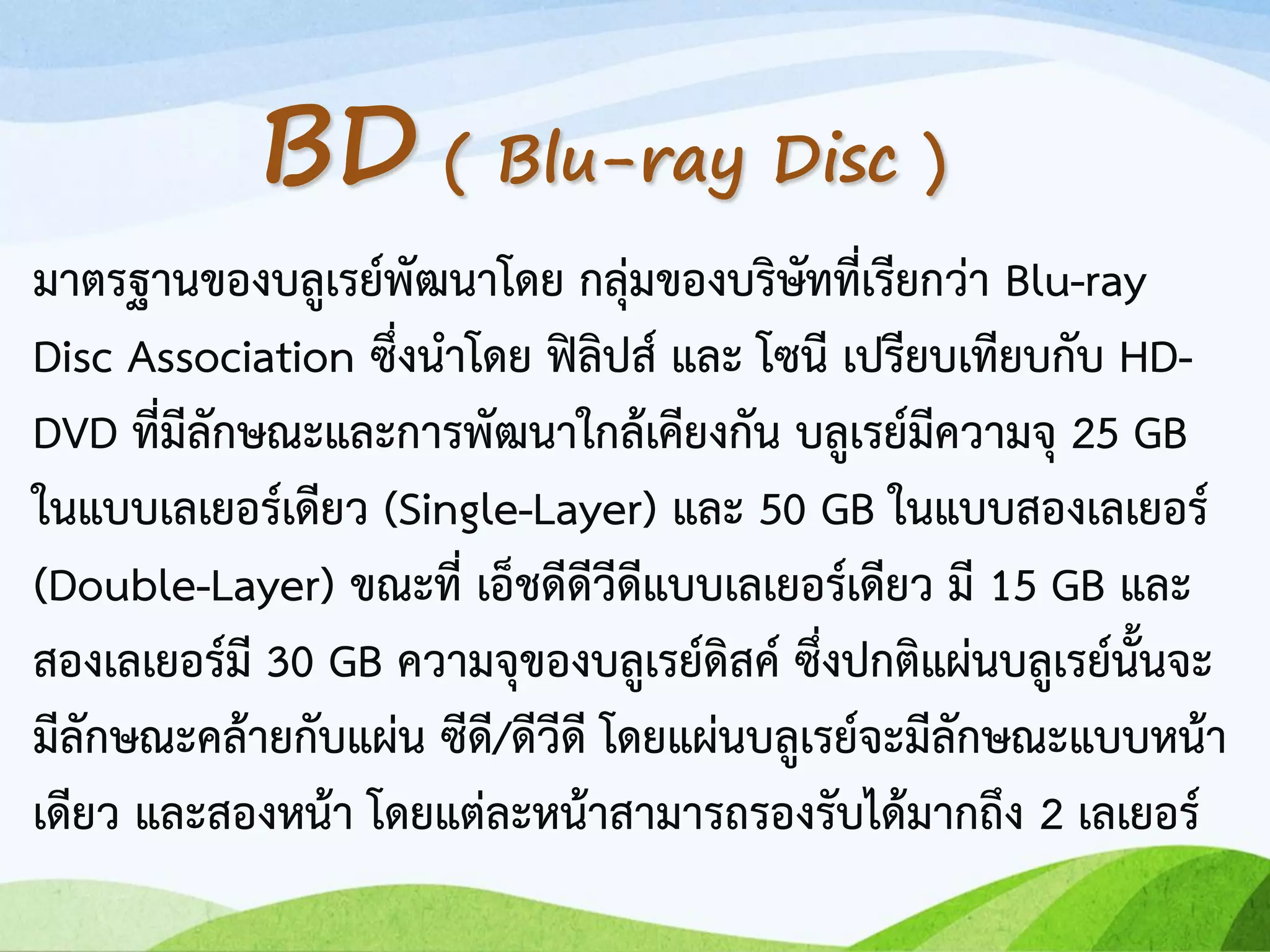 มาตรฐานของบลูเรย์พัฒนาโดย กลุ่มของบริษัทที่เรียกว่า Blu-ray
Disc Association ซึ่งนาโดย ฟิลิปส์ และ โซนี เปรียบเทียบกับ HD-
DVD ที่มีลักษณะและการพัฒนาใกล้เคียงกัน บลูเรย์มีความจุ 25 GB
ในแบบเลเยอร์เดียว (Single-Layer) และ 50 GB ในแบบสองเลเยอร์
(Double-Layer) ขณะที่ เอ็ชดีดีวีดีแบบเลเยอร์เดียว มี 15 GB และ
สองเลเยอร์มี 30 GB ความจุของบลูเรย์ดิสค์ ซึ่งปกติแผ่นบลูเรย์นั้นจะ
มีลักษณะคล้ายกับแผ่น ซีดี/ดีวีดี โดยแผ่นบลูเรย์จะมีลักษณะแบบหน้า
เดียว และสองหน้า โดยแต่ละหน้าสามารถรองรับได้มากถึง 2 เลเยอร์
BD ( Blu-ray Disc )
 