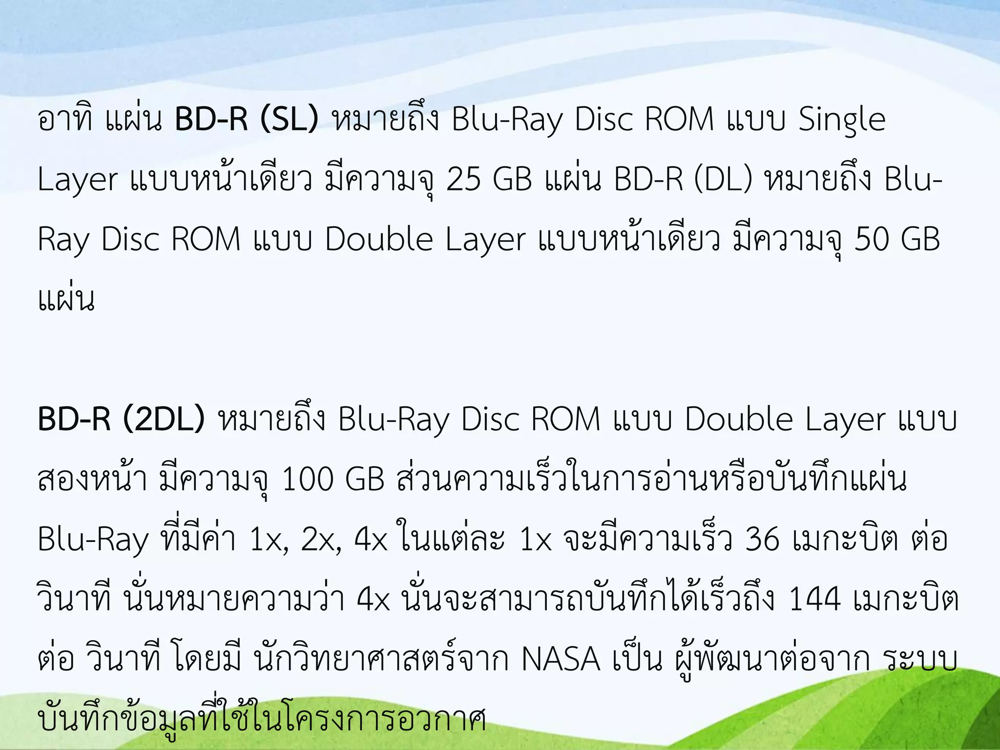 อาทิ แผ่น BD-R (SL) หมายถึง Blu-Ray Disc ROM แบบ Single
Layer แบบหน้าเดียว มีความจุ 25 GB แผ่น BD-R (DL) หมายถึง Blu-
Ray Disc ROM แบบ Double Layer แบบหน้าเดียว มีความจุ 50 GB
แผ่น
BD-R (2DL) หมายถึง Blu-Ray Disc ROM แบบ Double Layer แบบ
สองหน้า มีความจุ 100 GB ส่วนความเร็วในการอ่านหรือบันทึกแผ่น
Blu-Ray ที่มีค่า 1x, 2x, 4x ในแต่ละ 1x จะมีความเร็ว 36 เมกะบิต ต่อ
วินาที นั่นหมายความว่า 4x นั่นจะสามารถบันทึกได้เร็วถึง 144 เมกะบิต
ต่อ วินาที โดยมี นักวิทยาศาสตร์จาก NASA เป็น ผู้พัฒนาต่อจาก ระบบ
บันทึกข้อมูลที่ใช้ในโครงการอวกาศ
 