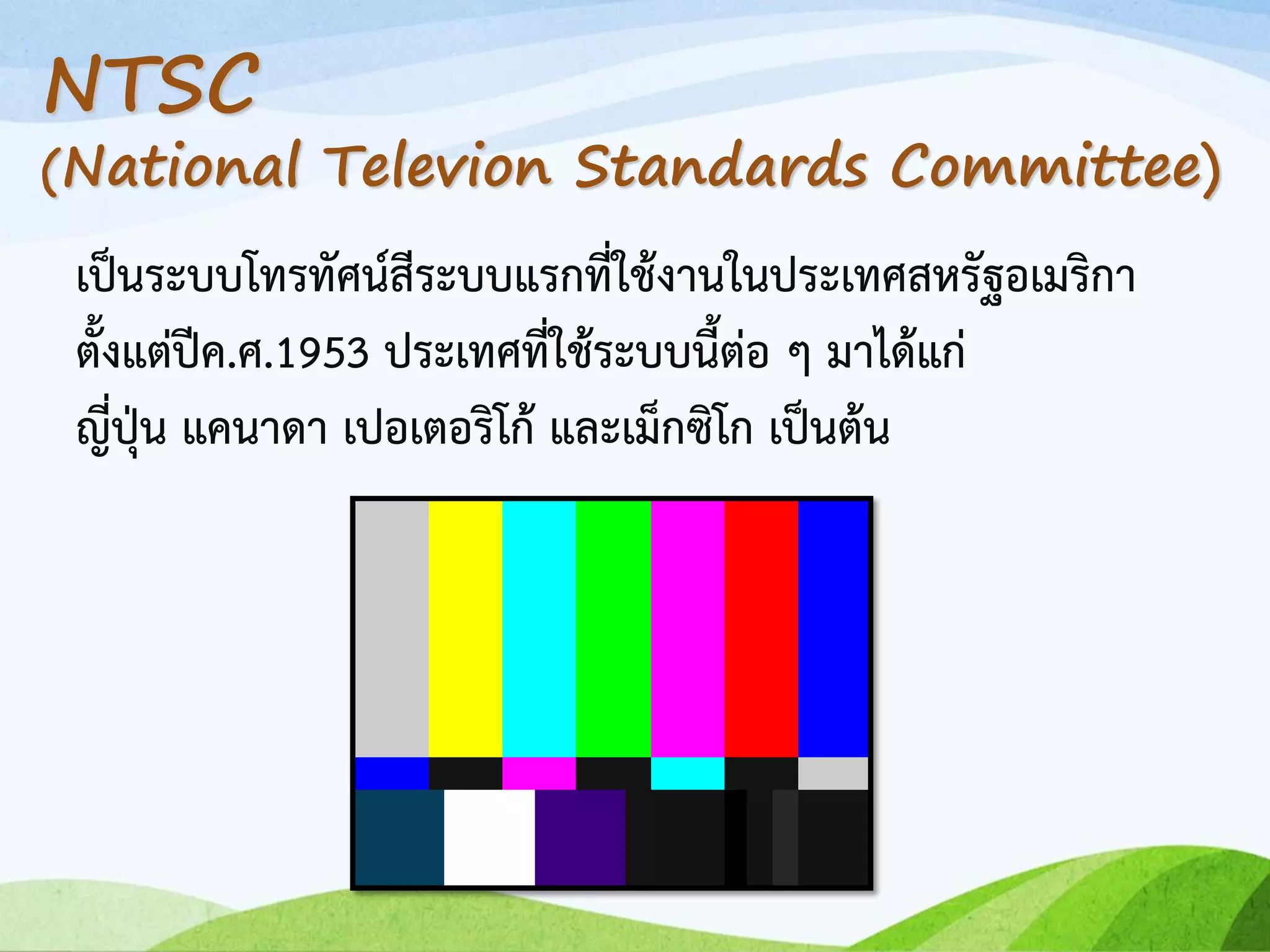 เป็นระบบโทรทัศน์สีระบบแรกที่ใช้งานในประเทศสหรัฐอเมริกา
ตั้งแต่ปีค.ศ.1953 ประเทศที่ใช้ระบบนี้ต่อ ๆ มาได้แก่
ญี่ปุ่น แคนาดา เปอเตอริโก้ และเม็กซิโก เป็นต้น
NTSC
(National Televion Standards Committee)
 