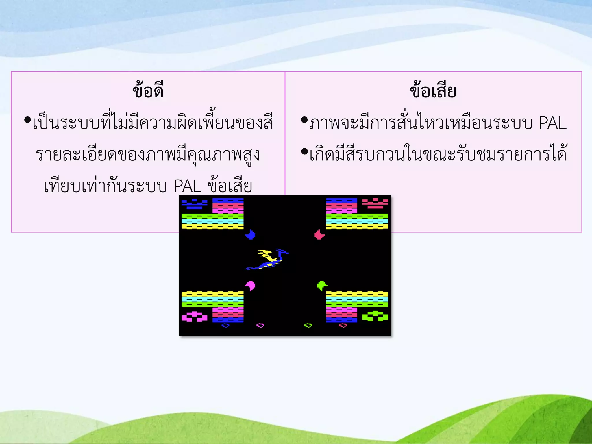 ข้อดี
•เป็นระบบที่ไม่มีความผิดเพี้ยนของสี
รายละเอียดของภาพมีคุณภาพสูง
เทียบเท่ากันระบบ PAL ข้อเสีย
ข้อเสีย
•ภาพจะมีการสั่นไหวเหมือนระบบ PAL
•เกิดมีสีรบกวนในขณะรับชมรายการได้
 