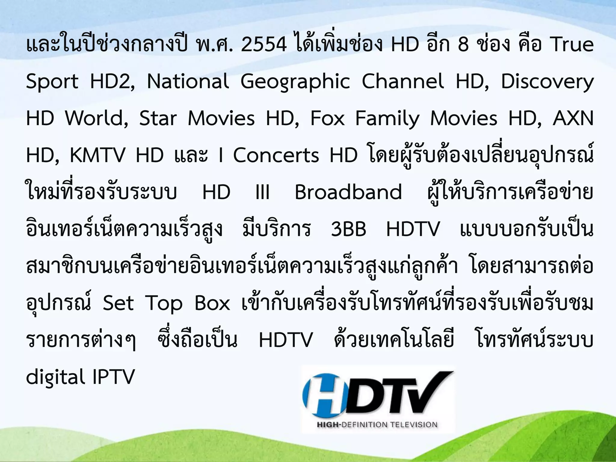 และในปีช่วงกลางปี พ.ศ. 2554 ได้เพิ่มช่อง HD อีก 8 ช่อง คือ True
Sport HD2, National Geographic Channel HD, Discovery
HD World, Star Movies HD, Fox Family Movies HD, AXN
HD, KMTV HD และ I Concerts HD โดยผู้รับต้องเปลี่ยนอุปกรณ์
ใหม่ที่รองรับระบบ HD III Broadband ผู้ให้บริการเครือข่าย
อินเทอร์เน็ตความเร็วสูง มีบริการ 3BB HDTV แบบบอกรับเป็น
สมาชิกบนเครือข่ายอินเทอร์เน็ตความเร็วสูงแก่ลูกค้า โดยสามารถต่อ
อุปกรณ์ Set Top Box เข้ากับเครื่องรับโทรทัศน์ที่รองรับเพื่อรับชม
รายการต่างๆ ซึ่งถือเป็น HDTV ด้วยเทคโนโลยี โทรทัศน์ระบบ
digital IPTV
 