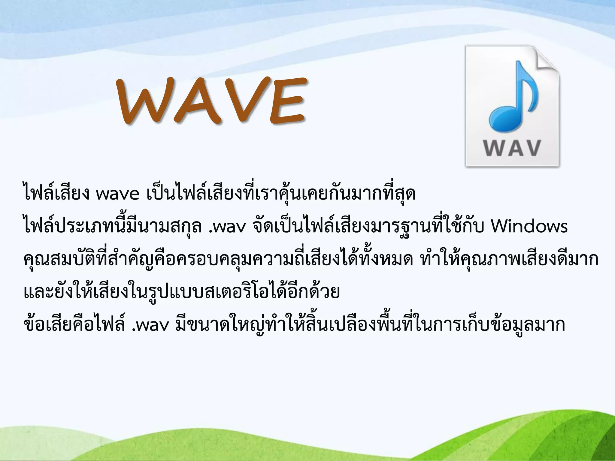 ไฟล์เสียง wave เป็นไฟล์เสียงที่เราคุ้นเคยกันมากที่สุด
ไฟล์ประเภทนี้มีนามสกุล .wav จัดเป็นไฟล์เสียงมารฐานที่ใช้กับ Windows
คุณสมบัติที่สาคัญคือครอบคลุมความถี่เสียงได้ทั้งหมด ทาให้คุณภาพเสียงดีมาก
และยังให้เสียงในรูปแบบสเตอริโอได้อีกด้วย
ข้อเสียคือไฟล์ .wav มีขนาดใหญ่ทาให้สิ้นเปลืองพื้นที่ในการเก็บข้อมูลมาก
WAVE
 