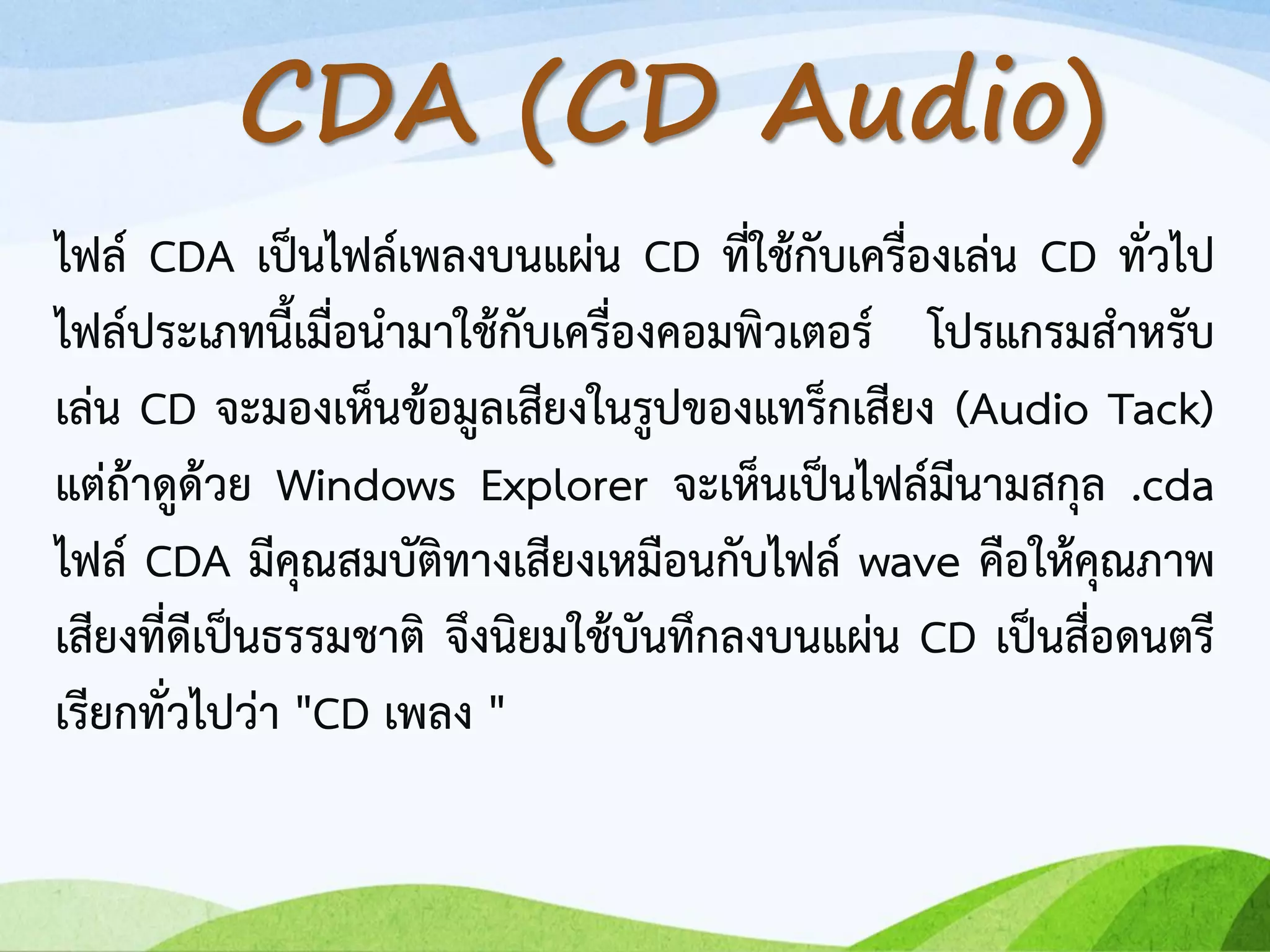 ไฟล์ CDA เป็นไฟล์เพลงบนแผ่น CD ที่ใช้กับเครื่องเล่น CD ทั่วไป
ไฟล์ประเภทนี้เมื่อนามาใช้กับเครื่องคอมพิวเตอร์ โปรแกรมสาหรับ
เล่น CD จะมองเห็นข้อมูลเสียงในรูปของแทร็กเสียง (Audio Tack)
แต่ถ้าดูด้วย Windows Explorer จะเห็นเป็นไฟล์มีนามสกุล .cda
ไฟล์ CDA มีคุณสมบัติทางเสียงเหมือนกับไฟล์ wave คือให้คุณภาพ
เสียงที่ดีเป็นธรรมชาติ จึงนิยมใช้บันทึกลงบนแผ่น CD เป็นสื่อดนตรี
เรียกทั่วไปว่า "CD เพลง "
CDA (CD Audio)
 