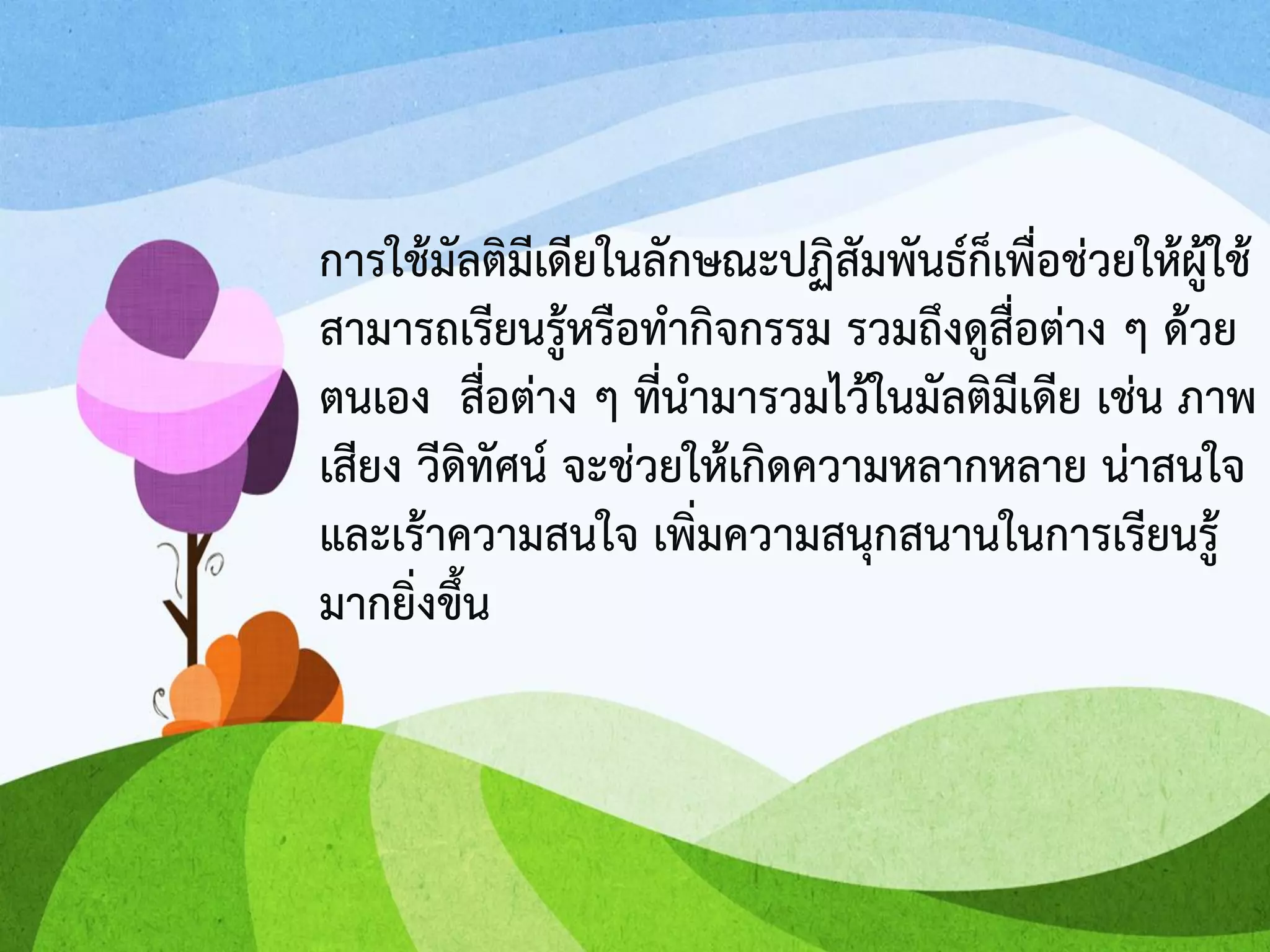 การใช้มัลติมีเดียในลักษณะปฏิสัมพันธ์ก็เพื่อช่วยให้ผู้ใช้
สามารถเรียนรู้หรือทากิจกรรม รวมถึงดูสื่อต่าง ๆ ด้วย
ตนเอง สื่อต่าง ๆ ที่นามารวมไว้ในมัลติมีเดีย เช่น ภาพ
เสียง วีดิทัศน์ จะช่วยให้เกิดความหลากหลาย น่าสนใจ
และเร้าความสนใจ เพิ่มความสนุกสนานในการเรียนรู้
มากยิ่งขึ้น
 