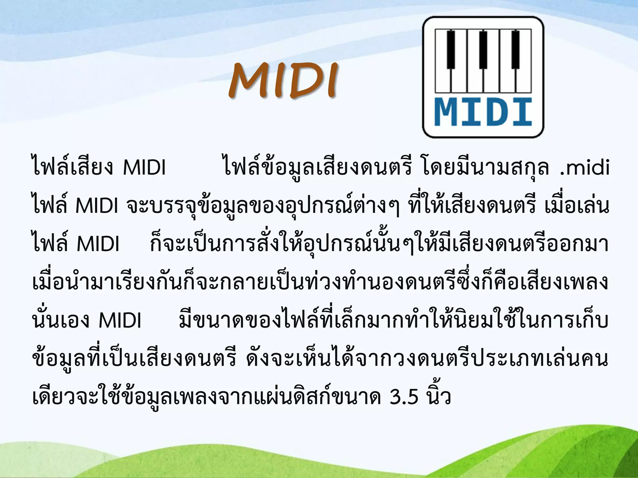 ไฟล์เสียง MIDI ไฟล์ข้อมูลเสียงดนตรี โดยมีนามสกุล .midi
ไฟล์ MIDI จะบรรจุข้อมูลของอุปกรณ์ต่างๆ ที่ให้เสียงดนตรี เมื่อเล่น
ไฟล์ MIDI ก็จะเป็นการสั่งให้อุปกรณ์นั้นๆให้มีเสียงดนตรีออกมา
เมื่อนามาเรียงกันก็จะกลายเป็นท่วงทานองดนตรีซึ่งก็คือเสียงเพลง
นั่นเอง MIDI มีขนาดของไฟล์ที่เล็กมากทาให้นิยมใช้ในการเก็บ
ข้อมูลที่เป็นเสียงดนตรี ดังจะเห็นได้จากวงดนตรีประเภทเล่นคน
เดียวจะใช้ข้อมูลเพลงจากแผ่นดิสก์ขนาด 3.5 นิ้ว
MIDI
 