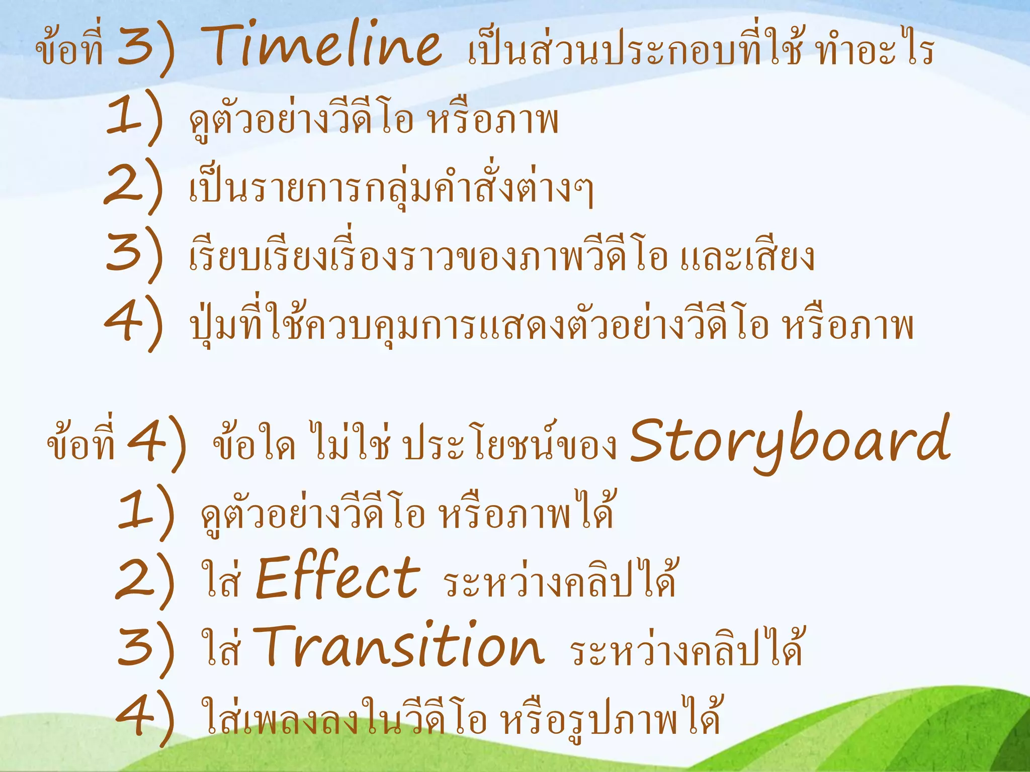 ข้อที่ 3) Timeline เป็นส่วนประกอบที่ใช้ ทำอะไร
1) ดูตัวอย่ำงวีดีโอ หรือภำพ
2) เป็นรำยกำรกลุ่มคำสั่งต่ำงๆ
3) เรียบเรียงเรี่องรำวของภำพวีดีโอ และเสียง
4) ปุ่มที่ใช้ควบคุมกำรแสดงตัวอย่ำงวีดีโอ หรือภำพ
ข้อที่ 4) ข้อใด ไม่ใช่ ประโยชน์ของ Storyboard
1) ดูตัวอย่ำงวีดีโอ หรือภำพได้
2) ใส่ Effect ระหว่ำงคลิปได้
3) ใส่ Transition ระหว่ำงคลิปได้
4) ใส่เพลงลงในวีดีโอ หรือรูปภำพได้
 