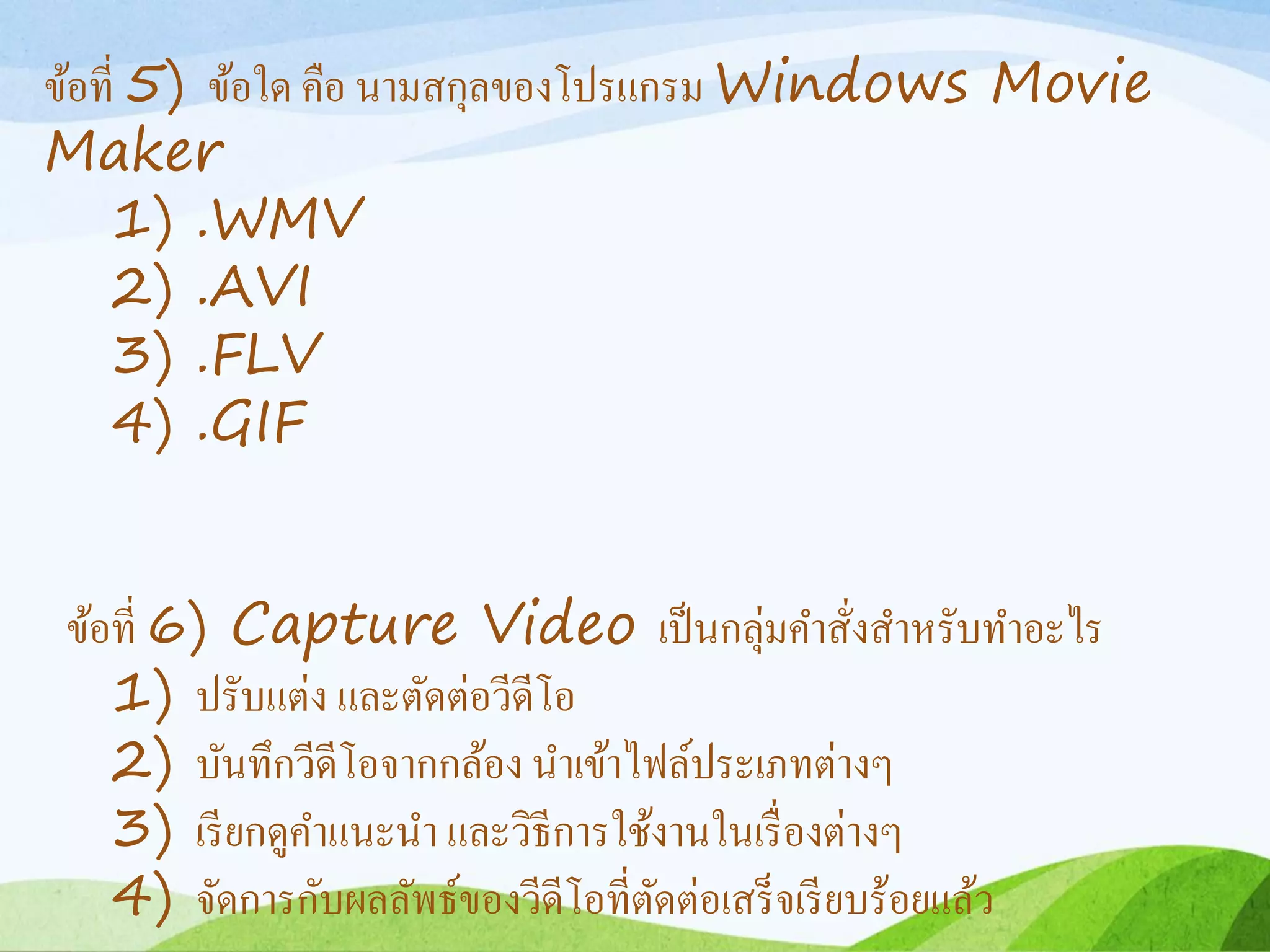 ข้อที่ 5) ข้อใด คือ นำมสกุลของโปรแกรม Windows Movie
Maker
1) .WMV
2) .AVI
3) .FLV
4) .GIF
ข้อที่ 6) Capture Video เป็นกลุ่มคำสั่งสำหรับทำอะไร
1) ปรับแต่ง และตัดต่อวีดีโอ
2) บันทึกวีดีโอจำกกล้อง นำเข้ำไฟล์ประเภทต่ำงๆ
3) เรียกดูคำแนะนำ และวิธีกำรใช้งำนในเรื่องต่ำงๆ
4) จัดกำรกับผลลัพธ์ของวีดีโอที่ตัดต่อเสร็จเรียบร้อยแล้ว
 