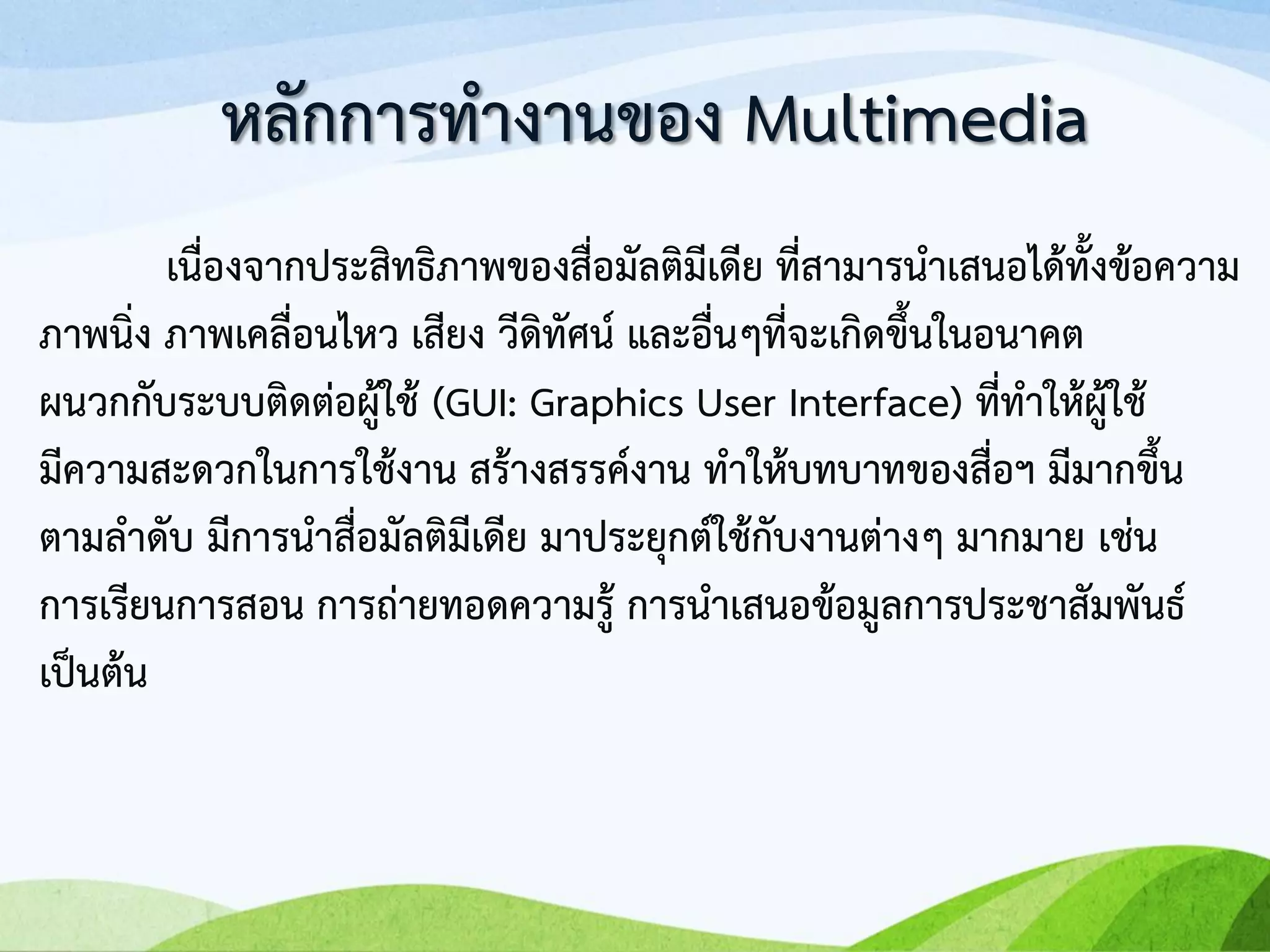 เนื่องจากประสิทธิภาพของสื่อมัลติมีเดีย ที่สามารนาเสนอได้ทั้งข้อความ
ภาพนิ่ง ภาพเคลื่อนไหว เสียง วีดิทัศน์ และอื่นๆที่จะเกิดขึ้นในอนาคต
ผนวกกับระบบติดต่อผู้ใช้ (GUI: Graphics User Interface) ที่ทาให้ผู้ใช้
มีความสะดวกในการใช้งาน สร้างสรรค์งาน ทาให้บทบาทของสื่อฯ มีมากขึ้น
ตามลาดับ มีการนาสื่อมัลติมีเดีย มาประยุกต์ใช้กับงานต่างๆ มากมาย เช่น
การเรียนการสอน การถ่ายทอดความรู้ การนาเสนอข้อมูลการประชาสัมพันธ์
เป็นต้น
หลักการทางานของ Multimedia
 