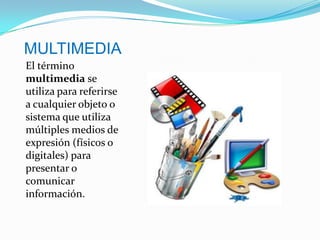 MULTIMEDIA El término multimedia se utiliza para referirse a cualquier objeto o sistema que utiliza múltiples medios de expresión (físicos o digitales) para presentar o comunicar información.  