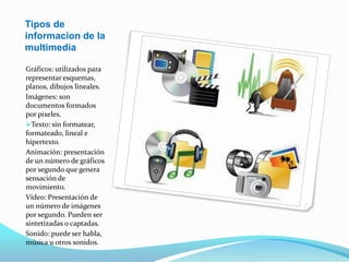 Tipos de informacion de la multimediaGráficos: utilizados para representar esquemas, planos, dibujos lineales.Imágenes: son documentos formados por pixeles.Texto: sin formatear, formateado, lineal e hipertexto.Animación: presentación de un número de gráficos por segundo que genera sensación de movimiento.Vídeo: Presentación de un número de imágenes por segundo. Pueden ser sintetizadas o captadas.Sonido: puede ser habla, música u otros sonidos.