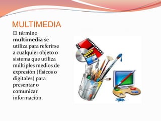 MULTIMEDIA El término multimedia se utiliza para referirse a cualquier objeto o sistema que utiliza múltiples medios de expresión (físicos o digitales) para presentar o comunicar información.  