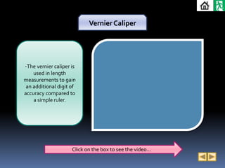 Vernier Caliper




-The vernier caliper is
    used in length
measurements to gain
 an additional digit of
accuracy compared to
    a simple ruler.




                     Click on the box to see the video…
 