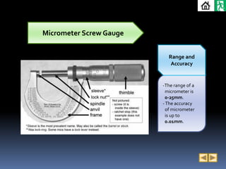 Micrometer Screw Gauge


                           Range and
                            Accuracy


                         -The range of a
                          micrometer is
                          0-25mm.
                         - The accuracy
                          of micrometer
                          is up to
                          0.01mm.
 