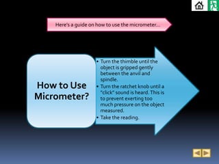 Here’s a guide on how to use the micrometer…




                     • Turn the thimble until the
                       object is gripped gently
                       between the anvil and
                       spindle.
How to Use           • Turn the ratchet knob until a
                       "click" sound is heard. This is
Micrometer?            to prevent exerting too
                       much pressure on the object
                       measured.
                     • Take the reading.
 